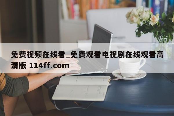 免费视频在线看_免费观看电视剧在线观看高清版 114ff.com 