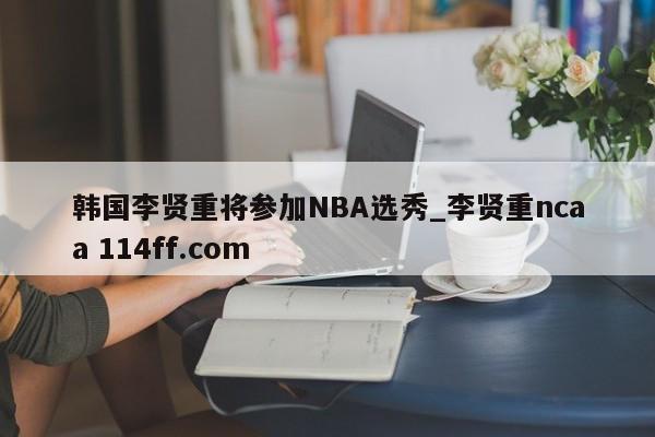 韩国李贤重将参加NBA选秀_李贤重ncaa 114ff.com 