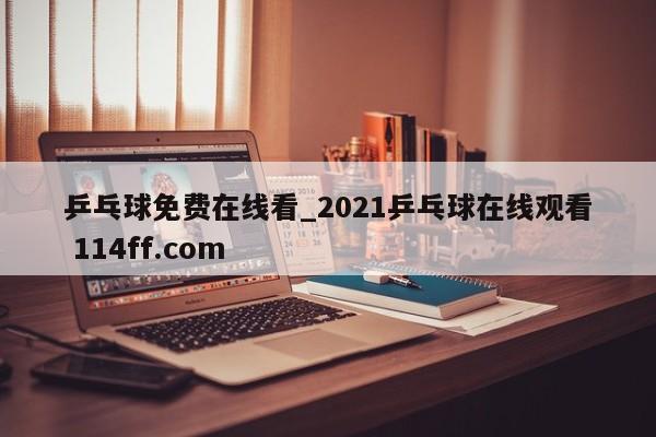 乒乓球免费在线看_2021乒乓球在线观看 114ff.com 