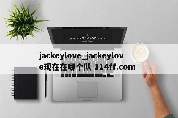 jackeylove_jackeylove现在在哪个队 114ff.com 