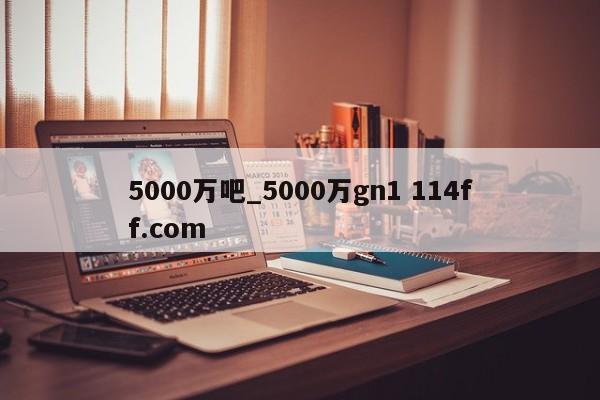 5000万吧_5000万gn1 114ff.com 