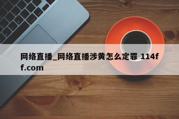 网络直播_网络直播涉黄怎么定罪 114ff.com 