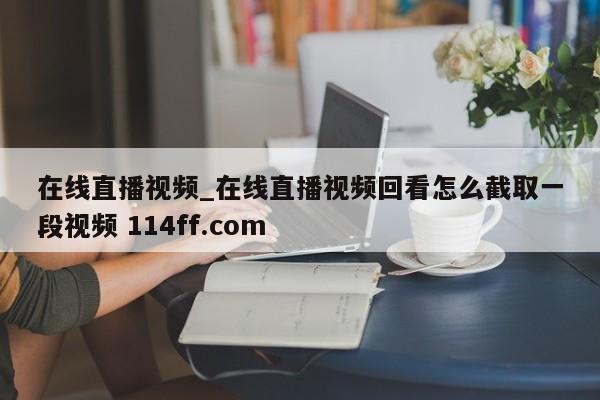 在线直播视频_在线直播视频回看怎么截取一段视频 114ff.com 