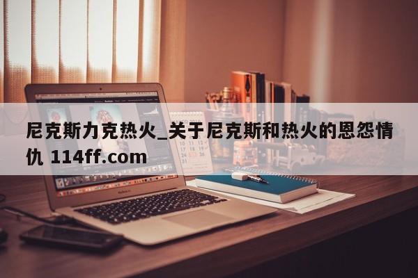 尼克斯力克热火_关于尼克斯和热火的恩怨情仇 114ff.com 