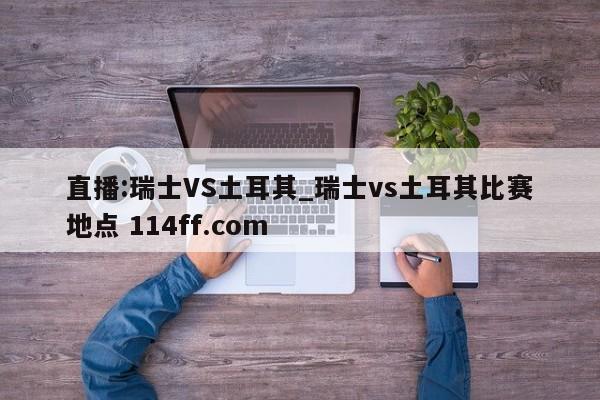 直播:瑞士VS土耳其_瑞士vs土耳其比赛地点 114ff.com 