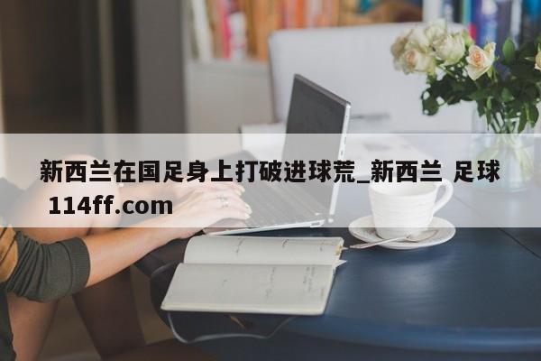 新西兰在国足身上打破进球荒_新西兰 足球 114ff.com 